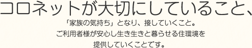 コロネットが大切にしていること、「家族の気持ち」となり、接していくこと。ご利用者様が安心し生き生きと暮らせる住環境を提供していくことです。