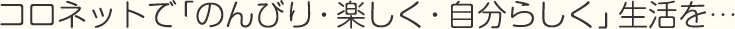 コロネットで「のんびり・楽しく・自分らしく」生活を…